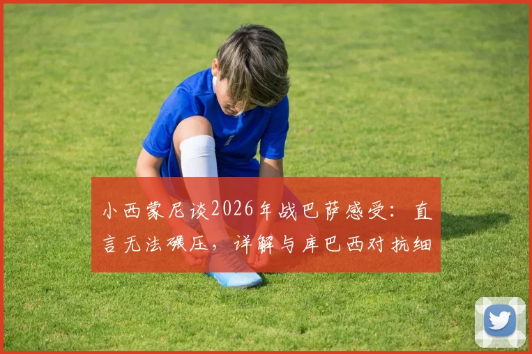 小西蒙尼谈2026年战巴萨感受：直言无法碾压，详解与库巴西对抗细节及个人成长路径
