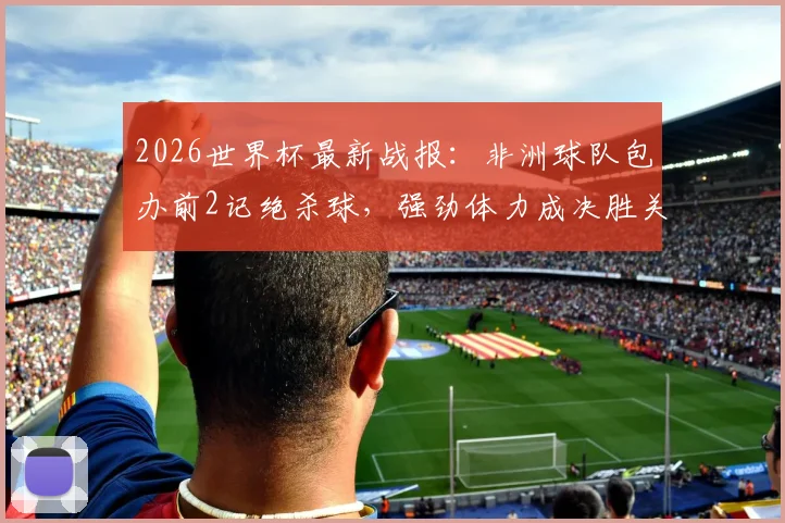 2026世界杯最新战报：非洲球队包办前2记绝杀球，强劲体力成决胜关键，足球体能训练方法深度剖析