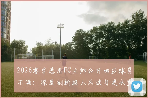 2026赛季悉尼FC主帅公开回应球员不满：深度剖析换人风波与更衣室管理策略