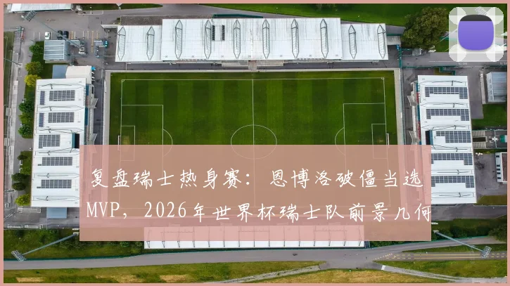 复盘瑞士热身赛:恩博洛破僵当选MVP,2026年世界杯瑞士队前景几何?