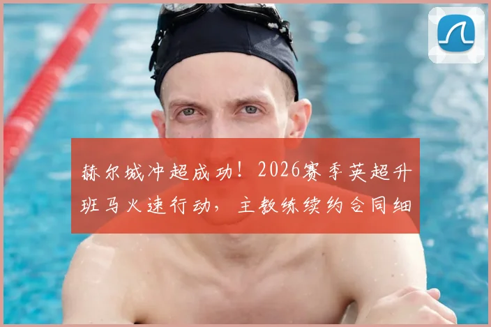 赫尔城冲超成功！2026赛季英超升班马火速行动，主教练续约合同细节全解析
