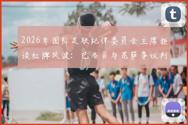 2026年国际足联纪律委员会主席拒谈红牌风波:巴洛贡与昆萨争议判罚详解、后续影响及FIFA处理流程全解析