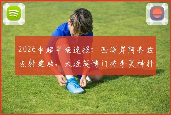 2026中超半场速报:西海岸阿齐兹点射建功,大连英博门将李昊神扑难救主