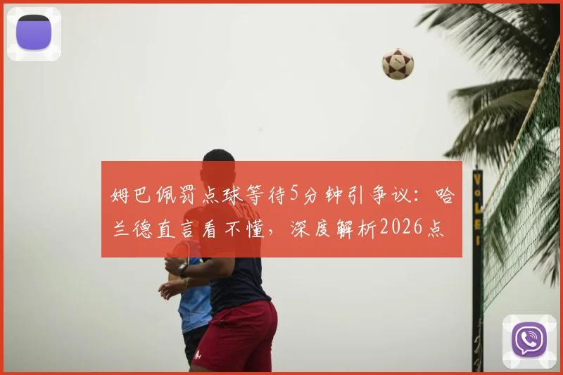 姆巴佩罚点球等待5分钟引争议:哈兰德直言看不懂,深度解析2026点球规则与心理较量