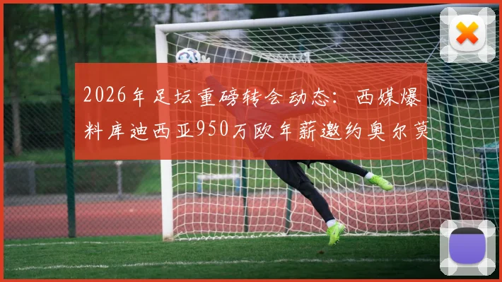 2026年足坛重磅转会动态:西媒爆料库迪西亚950万欧年薪邀约奥尔莫遭拒,解析球员未来去向与高薪背后原因