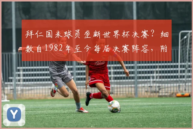 拜仁国米球员垄断世界杯决赛？细数自1982年至今每届决赛阵容，附2026年潜在人选预测