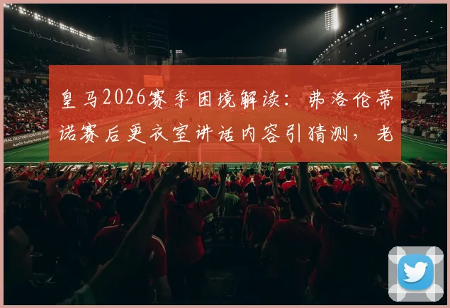 皇马2026赛季困境解读：弗洛伦蒂诺赛后更衣室讲话内容引猜测，老佛爷亲自安抚究竟释放何种球队信号？
