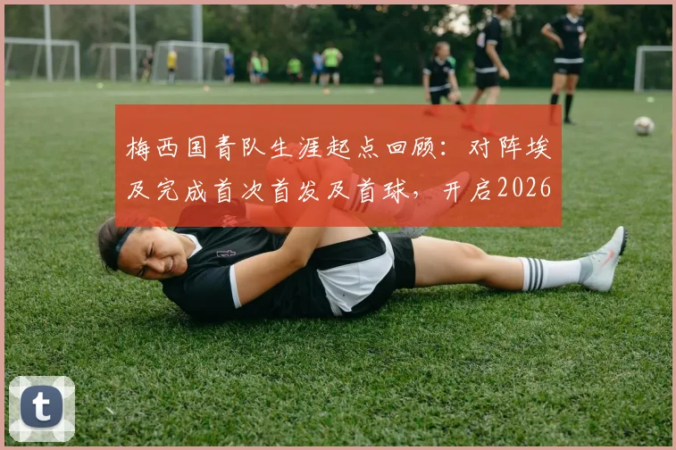梅西国青队生涯起点回顾:对阵埃及完成首次首发及首球,开启2026巨星之路