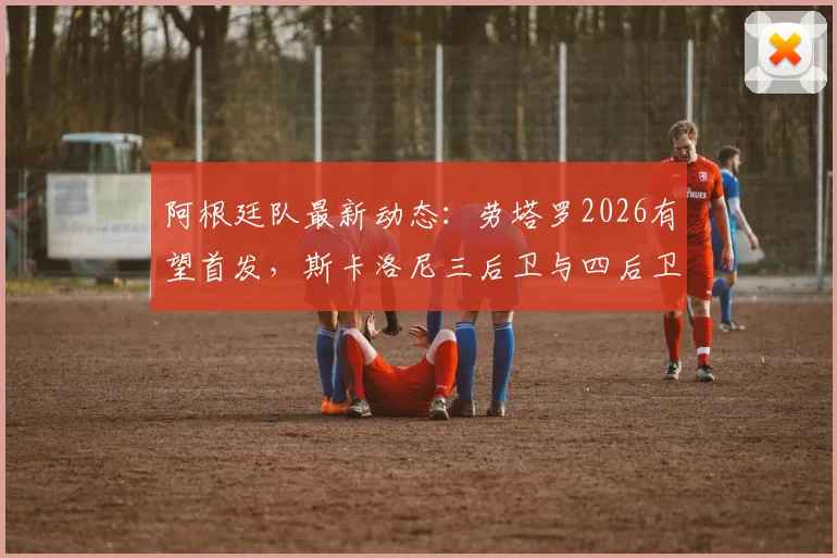 阿根廷队最新动态：劳塔罗2026有望首发，斯卡洛尼三后卫与四后卫阵型战术实测分析