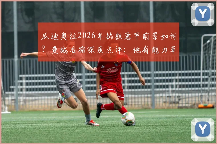 瓜迪奥拉2026年执教意甲前景如何？曼城名宿深度点评：他有能力革新联赛战术风格