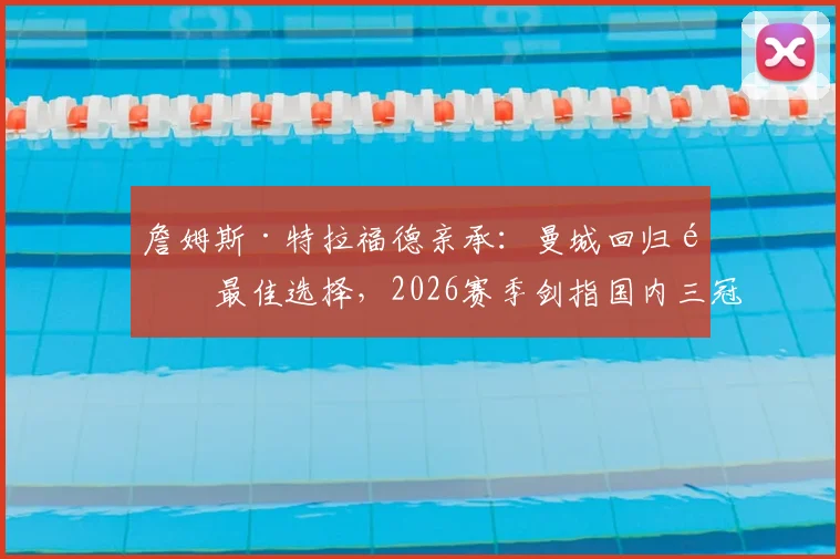 詹姆斯·特拉福德亲承:曼城回归非最佳选择,2026赛季剑指国内三冠王荣誉