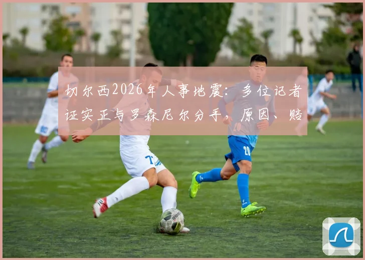 切尔西2026年人事地震:多位记者证实正与罗森尼尔分手,原因、赔偿及后续影响深度剖析