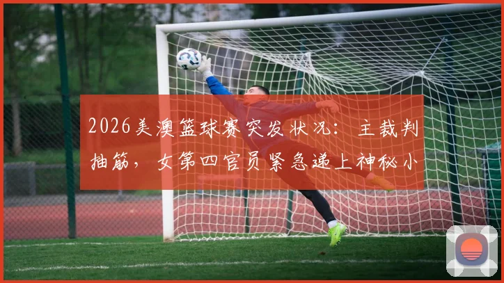2026美澳篮球赛突发状况:主裁判抽筋,女第四官员紧急递上神秘小饮料引热议