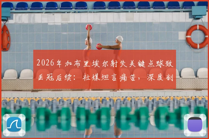 2026年加布里埃尔射失关键点球致丢冠后续：社媒坦言痛苦，深度剖析球队韧性、球员心态与未来重建之路
