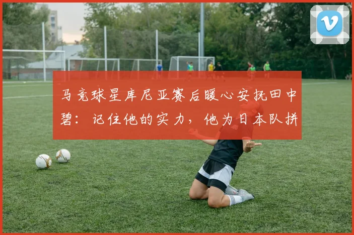 马竞球星库尼亚赛后暖心安抚田中碧：记住他的实力，他为日本队拼尽一切