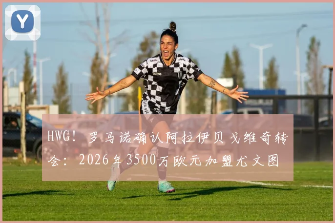 HWG！罗马诺确认阿拉伊贝戈维奇转会：2026年3500万欧元加盟尤文图斯协议达成，引援动态深度解读