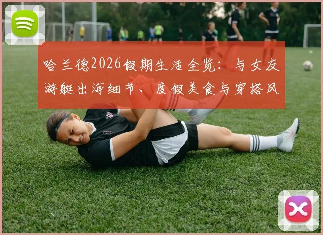 哈兰德2026假期生活全览：与女友游艇出海细节、度假美食与穿搭风格解析，揭秘球星休闲方式
