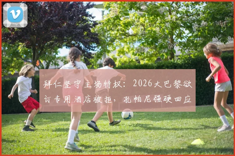 拜仁坚守主场特权：2026大巴黎欲订专用酒店被拒，孔帕尼强硬回应彰显城市主权