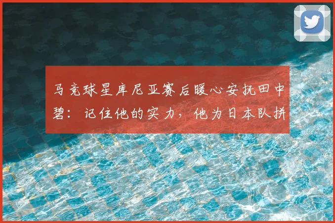 马竞球星库尼亚赛后暖心安抚田中碧:记住他的实力,他为日本队拼尽一切