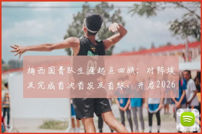 梅西国青队生涯起点回顾：对阵埃及完成首次首发及首球，开启2026巨星之路