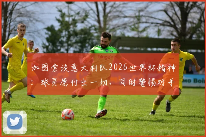 加图索谈意大利队2026世界杯精神：球员愿付出一切，同时警惕对手战术犯规风险