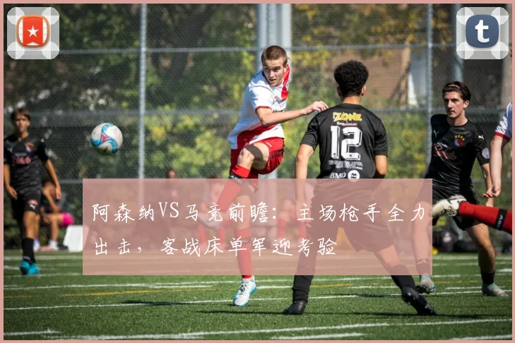 阿森纳VS马竞前瞻:主场枪手全力出击,客战床单军迎考验