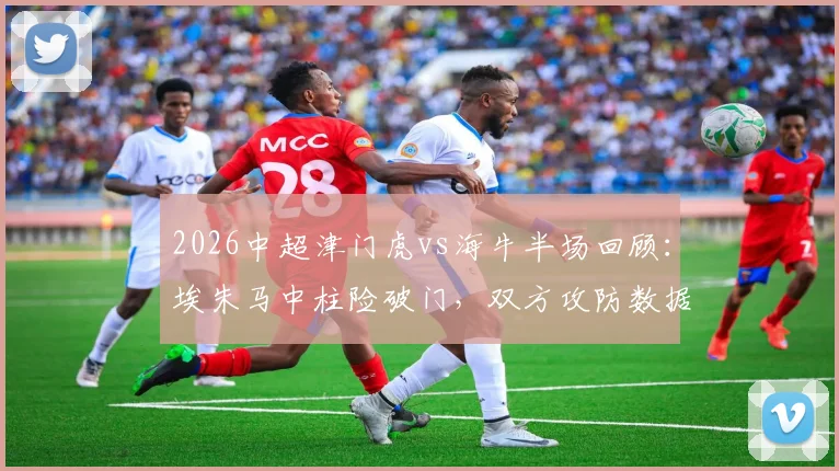 2026中超津门虎vs海牛半场回顾：埃朱马中柱险破门，双方攻防数据解析与比赛走势展望