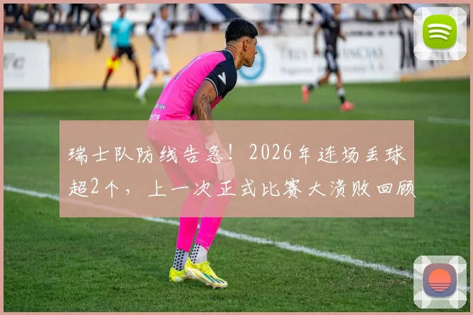 瑞士队防线告急!2026年连场丢球超2个,上一次正式比赛大溃败回顾与问题剖析