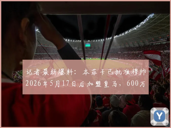 记者最新爆料:本菲卡已批准穆帅2026年5月17日后加盟皇马,600万欧元补偿条款曝光,附转会时间线全解析