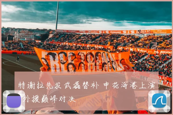 特谢拉先发武磊替补 申花海港上演4外援巅峰对决