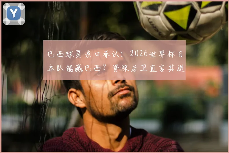 巴西球员亲口承认:2026世界杯日本队能赢巴西?资深后卫直言其进步太吓人