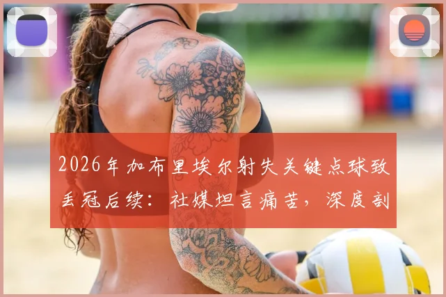 2026年加布里埃尔射失关键点球致丢冠后续：社媒坦言痛苦，深度剖析球队韧性、球员心态与未来重建之路