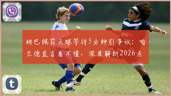 姆巴佩罚点球等待5分钟引争议：哈兰德直言看不懂，深度解析2026点球规则与心理较量