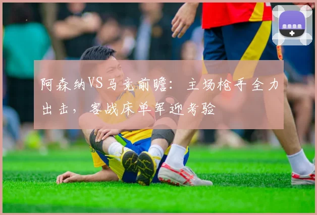 阿森纳VS马竞前瞻：主场枪手全力出击，客战床单军迎考验