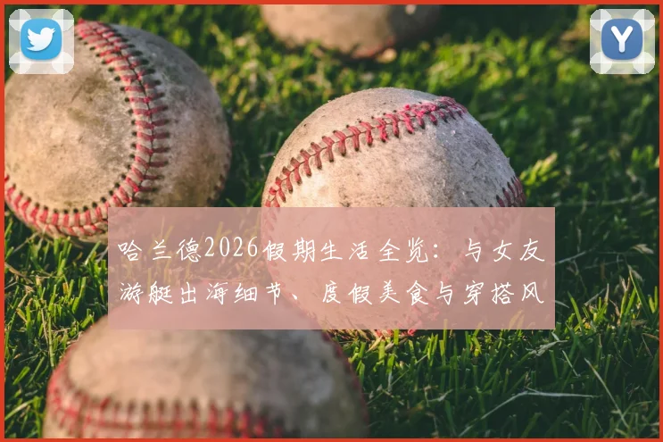 哈兰德2026假期生活全览:与女友游艇出海细节、度假美食与穿搭风格解析,揭秘球星休闲方式