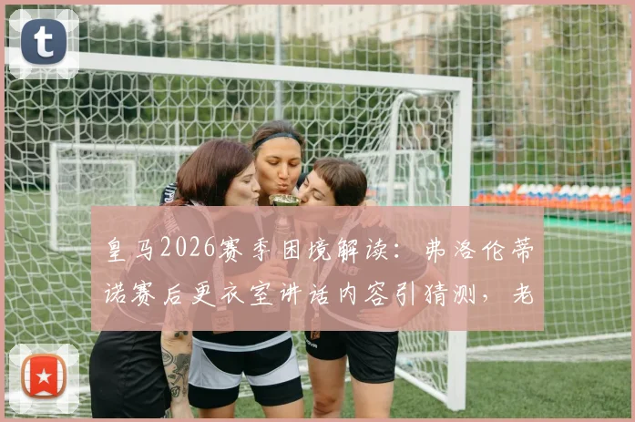 皇马2026赛季困境解读:弗洛伦蒂诺赛后更衣室讲话内容引猜测,老佛爷亲自安抚究竟释放何种球队信号?