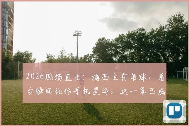 2026现场直击:梅西主罚角球,看台瞬间化作手机星海,这一幕已成足坛经典名画