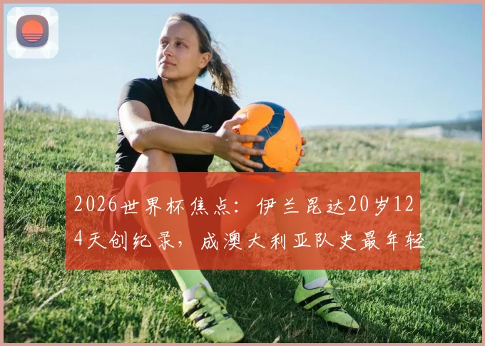 2026世界杯焦点：伊兰昆达20岁124天创纪录，成澳大利亚队史最年轻首发球员，解析其成长路径与赛场表现