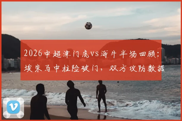 2026中超津门虎vs海牛半场回顾：埃朱马中柱险破门，双方攻防数据解析与比赛走势展望