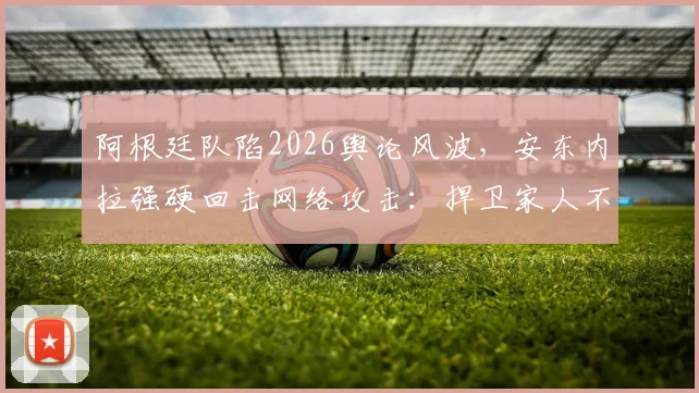 阿根廷队陷2026舆论风波，安东内拉强硬回击网络攻击：捍卫家人不容诋毁