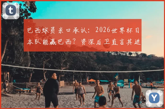 巴西球员亲口承认：2026世界杯日本队能赢巴西？资深后卫直言其进步太吓人