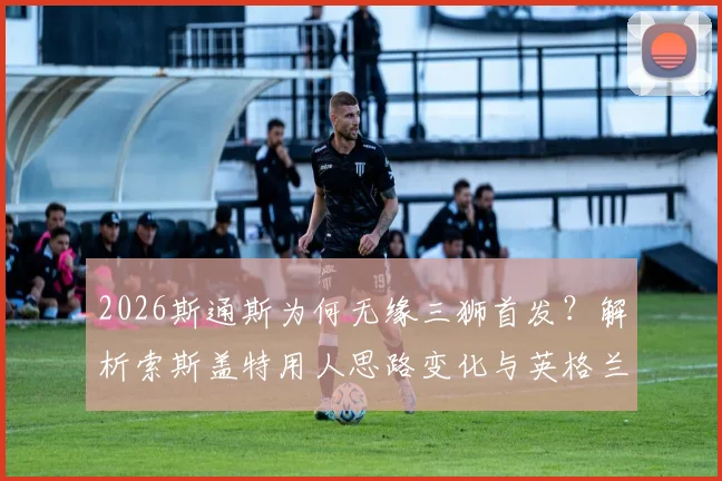 2026斯通斯为何无缘三狮首发?解析索斯盖特用人思路变化与英格兰后防新格局