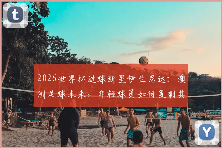 2026世界杯进球新星伊兰昆达：澳洲足球未来，年轻球员如何复制其成功之路？