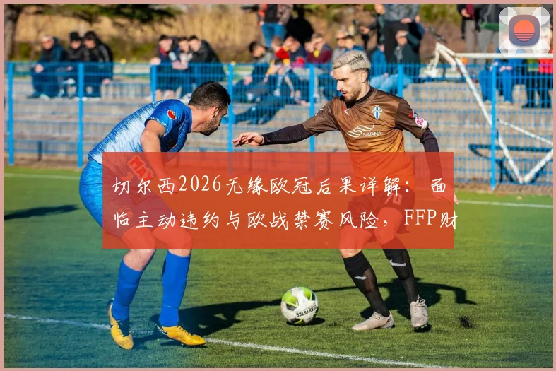 切尔西2026无缘欧冠后果详解：面临主动违约与欧战禁赛风险，FFP财务压力成关键