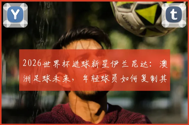 2026世界杯进球新星伊兰昆达:澳洲足球未来,年轻球员如何复制其成功之路?