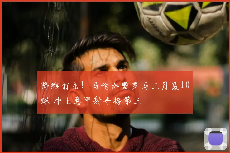 降维打击!马伦加盟罗马三月轰10球 冲上意甲射手榜第三