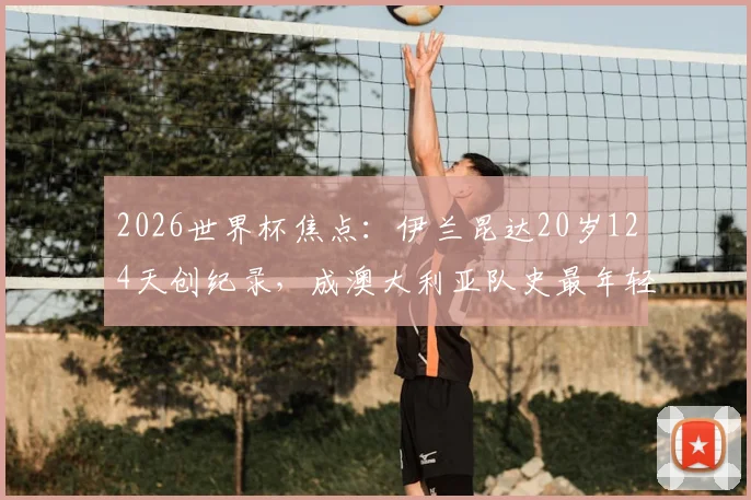 2026世界杯焦点:伊兰昆达20岁124天创纪录,成澳大利亚队史最年轻首发球员,解析其成长路径与赛场表现