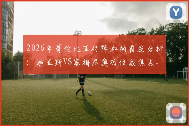 2026年哥伦比亚对阵加纳首发分析：迪亚斯VS塞梅尼奥对位成焦点，J罗与穆尼奥斯状态解读