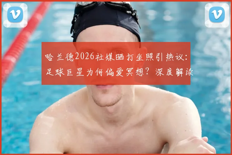 哈兰德2026社媒晒打坐照引热议：足球巨星为何偏爱冥想？深度解读其放松方式与益处