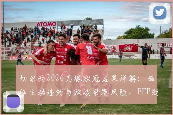 切尔西2026无缘欧冠后果详解：面临主动违约与欧战禁赛风险，FFP财务压力成关键